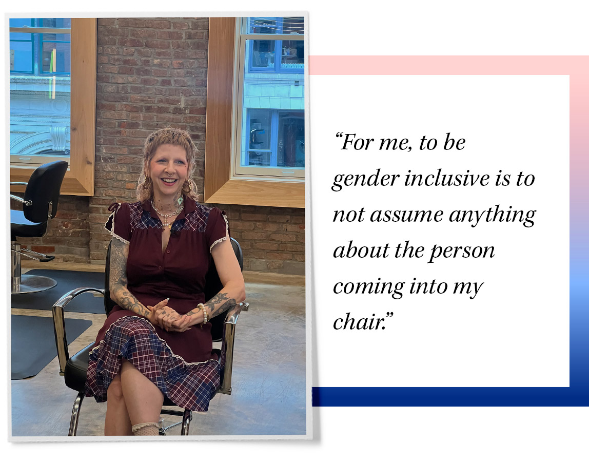 A gender-inclusive hair salon is about creating a space where all genders feel safe and welcomed. “For me, to be gender inclusive is to not assume anything about the person coming into my chair,” says Blaire Ludwig, a hairstylist at Homecoming Salon in New York City.